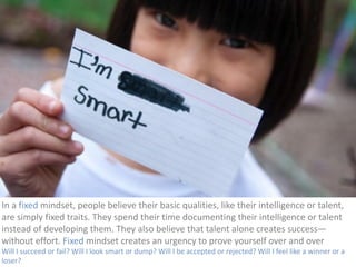 In 
a 
fixed 
mindset, 
people 
believe 
their 
basic 
qualities, 
like 
their 
intelligence 
or 
talent, 
are 
simply 
fixed 
traits. 
They 
spend 
their 
time 
documenting 
their 
intelligence 
or 
talent 
instead 
of 
developing 
them. 
They 
also 
believe 
that 
talent 
alone 
creates 
success— 
without 
effort. 
Fixed 
mindset 
creates 
an 
urgency 
to 
prove 
yourself 
over 
and 
over 
Will 
I 
succeed 
or 
fail? 
Will 
I 
look 
smart 
or 
dump? 
Will 
I 
be 
accepted 
or 
rejected? 
Will 
I 
feel 
like 
a 
winner 
or 
a 
loser? 
 