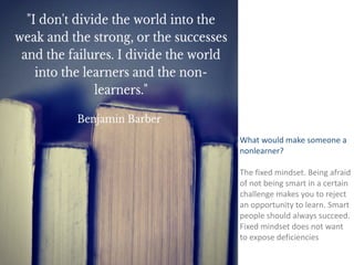 LINDA 
RISING 
What 
would 
make 
someone 
a 
nonlearner? 
The 
fixed 
mindset. 
Being 
afraid 
of 
not 
being 
smart 
in 
a 
certain 
challenge 
makes 
you 
to 
reject 
an 
opportunity 
to 
learn. 
Smart 
people 
should 
always 
succeed. 
Fixed 
mindset 
does 
not 
want 
to 
expose 
deficiencies 
 