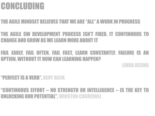 LAINBDA 
IRILSIINGTY IN FIXED 
MINDSET: STATIC 
CONCLUDING 
THE AGILE MINDSET BELIEVES THAT WE ARE “ALL” A WORK IN PROGRESS 
THE AGILE SW DEVELOPMENT PROCESS ISN’T FIXED. IT CONTINUOUS TO 
CHANGE AND GROW AS WE LEARN MORE ABOUT IT 
FAIL EARLY, FAIL OFTEN, FAIL FAST, LEARN CONSTANTLY. FAILURE IS AN 
OPTION, WITHOUT IT HOW CAN LEARNING HAPPEN? 
LINDA RISING 
“PERFECT IS A VERB”, KENT BECK 
“CONTINUOUS EFFORT – NO STRENGTH OR INTELLIGENCE – IS THE KEY TO 
UNLOCKING OUR POTENTIAL”, WINSTON CHURCHILL 
 