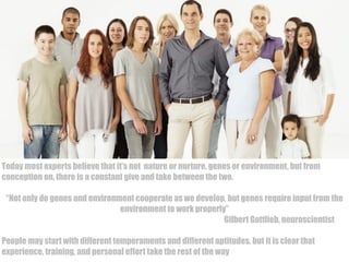 DO YOU THINK 
THAT PEOPLE 
DIFFER? WHY? 
Today most experts believe that it’s not nature or nurture, genes or environment, but from 
conception on, there is a constant give and take between the two. 
“Not only do genes and environment cooperate as we develop, but genes require input from the 
environment to work properly” 
Gilbert Gottlieb, neuroscientist 
People may start with different temperaments and different aptitudes, but it is clear that 
experience, training, and personal effort take the rest of the way 
 