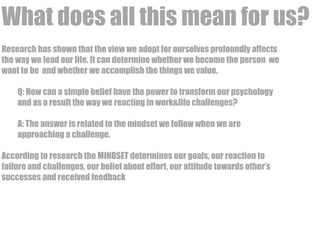 What does all this mean for us? 
Research has shown that the view we adopt for ourselves profoundly affects 
the way we lead our life. It can determine whether we become the person we 
want to be and whether we accomplish the things we value. 
Q: How can a simple belief have the power to transform our psychology 
and as a result the way we reacting in work&life challenges? 
A: The answer is related to the mindset we follow when we are 
approaching a challenge. 
According to research the MINDSET determines our goals, our reaction to 
failure and challenges, our belief about effort, our attitude towards other’s 
successes and received feedback 
 