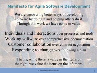 Kamlesh Ravlani @kravlani 5
We are uncovering better ways of developing
software by doing it and helping others do it.
Through this work we have come to value:
Individuals and interactions over processes and tools
Working software over comprehensive documentation
Customer collaboration over contract negotiation
Responding to change over following a plan
That is, while there is value in the items on
the right, we value the items on the left more.
 