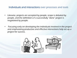 Individuals and interactions over processes and tools
• Likewise, projects are accepted by people, scope is debated by
people, and the definition o f a successfully “done” project is
negotiated by people.
• Focusing early on developing the individuals involved in the project
and emphasizing productive and effective interactions help set up a
project for success.
 