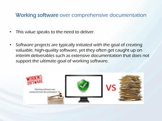 Working software over comprehensive documentation
• This value speaks to the need to deliver.
• Software projects are typically initiated with the goal of creating
valuable, high-quality software, yet they often get caught up on
interim deliverables such as extensive documentation that does not
support the ultimate goal of working software.
 