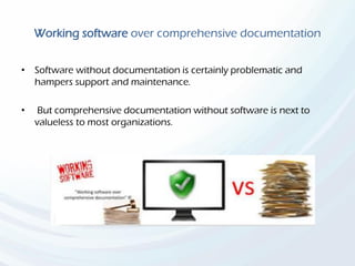 Working software over comprehensive documentation
• Software without documentation is certainly problematic and
hampers support and maintenance.
• But comprehensive documentation without software is next to
valueless to most organizations.
 