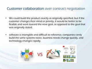 Customer collaboration over contract negotiation
• We could build the product exactly as originally specified, but if the
customer changes their mind or priority, it would be better to be
flexible and work toward the new goal, as opposed to the goal that
was originally stated.
• software is intangible and difficult to reference, companies rarely
build the same systems twice, business needs change quickly, and
technology changes rapidly.
 