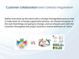 Customer collaboration over contract negotiation
Rather than beat up the client with a change management process that
is really more of a change suppression process, we should recognize at
the start that things are going to change, and we should work with the
customer throughout the project toward a shared definition of “done.”
 
