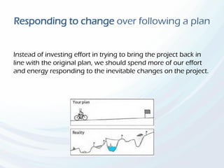 Responding to change over following a plan
Instead of investing effort in trying to bring the project back in
line with the original plan, we should spend more of our effort
and energy responding to the inevitable changes on the project.
 