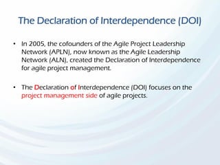 The Declaration of Interdependence (DOI)
• In 2005, the cofounders of the Agile Project Leadership
Network (APLN), now known as the Agile Leadership
Network (ALN), created the Declaration of Interdependence
for agile project management.
• The Declaration of Interdependence (DOl) focuses on the
project management side of agile projects.
 
