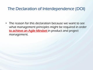The Declaration of Interdependence (DOI)
• The reason for this declaration because we want to see
what management principles might be required in order
to achieve an Agile Mindset in product and project
management.
 