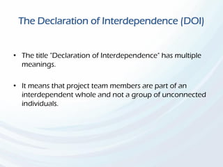The Declaration of Interdependence (DOI)
• The title "Declaration of Interdependence" has multiple
meanings.
• It means that project team members are part of an
interdependent whole and not a group of unconnected
individuals.
 