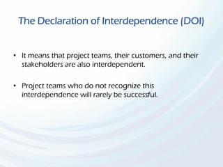 The Declaration of Interdependence (DOI)
• It means that project teams, their customers, and their
stakeholders are also interdependent.
• Project teams who do not recognize this
interdependence will rarely be successful.
 
