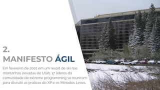 2.
MANIFESTO ÁGIL
Em fevereiro de 2001 em um resort de ski nas
montanhas nevadas de Utah, 17 líderes da
comunidade de extreme programming se reuniram
para discutir as práticas do XP e os Métodos Leves.
 