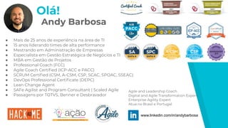 Andy Barbosa
● Mais de 25 anos de experiência na área de TI
● 15 anos liderando times de alta performance
● Mestrando em Administração de Empresas
● Especialista em Gestão Estratégica de Negócios e TI
● MBA em Gestão de Projetos
● Professional Coach (FCC)
● Agile Coach Certiﬁed (ICP-ACC e PACC)
● SCRUM Certiﬁed (CSM, A-CSM, CSP, SCAC, SPOAC, SSEAC)
● DevOps Professional Certiﬁcate (DEPC)
● Lean Change Agent
● SAFe Agilist and Program Consultant | Scaled Agile
● Passagens por TOTVS, Benner e Desbravador
www.linkedin.com/in/andybarbosa
Agile and Leadership Coach
Digital and Agile Transformation Expert
Enterprise Agility Expert
Atua no Brasil e Portugal
Olá!
 