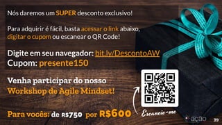 Nós daremos um SUPER desconto exclusivo!
Para adquirir é fácil, basta acessar o link abaixo,
digitar o cupom ou escanear o QR Code!
Digite em seu navegador: bit.ly/DescontoAW
Cupom: presente150
39
Venha participar do nosso
Workshop de Agile Mindset!
Para vocês: de R$750 por R$600
 