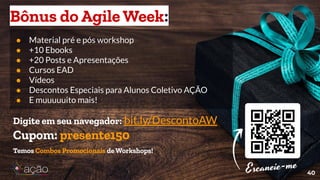 ● Material pré e pós workshop
● +10 Ebooks
● +20 Posts e Apresentações
● Cursos EAD
● Vídeos
● Descontos Especiais para Alunos Coletivo AÇÃO
● E muuuuuito mais!
40
Bônus do Agile Week:
Digite em seu navegador: bit.ly/DescontoAW
Cupom: presente150
Temos Combos Promocionais de Workshops!
 