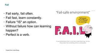 Fail
• Fail early, fail often.
• Fail fast, learn constantly.
• Failure *IS* an option.
• Without failure how can learning
happen?
• Perfect is a verb.
• Copied from Linda Rising
 
