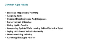 Common Agile Pitfalls
• Excessive Preparation/Planning
• Assigning Tasks
• Imposed Deadline Scope And Resources
• Prototype Not Shippable
• Giving Up On Quality
• Completing Sprints While Leaving Behind Technical Debt
• Trying to Estimate Velocity Perfectly
• Overcommitting Velocity
• Assuming That Agile = Faster
 