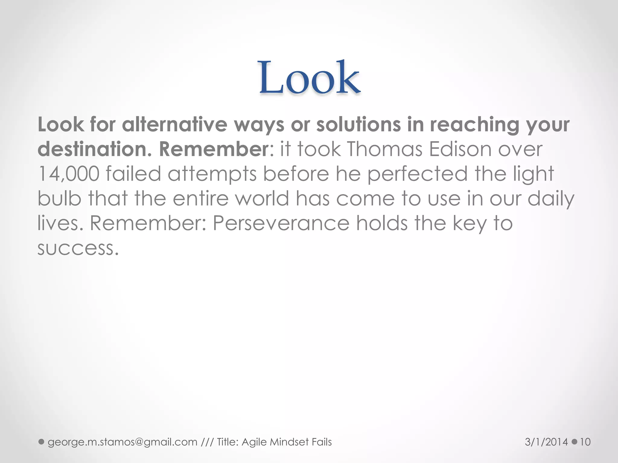 Look
Look for alternative ways or solutions in reaching your
destination. Remember: it took Thomas Edison over
14,000 failed attempts before he perfected the light
bulb that the entire world has come to use in our daily
lives. Remember: Perseverance holds the key to
success.

george.m.stamos@gmail.com /// Title: Agile Mindset Fails

3/1/2014

10

 