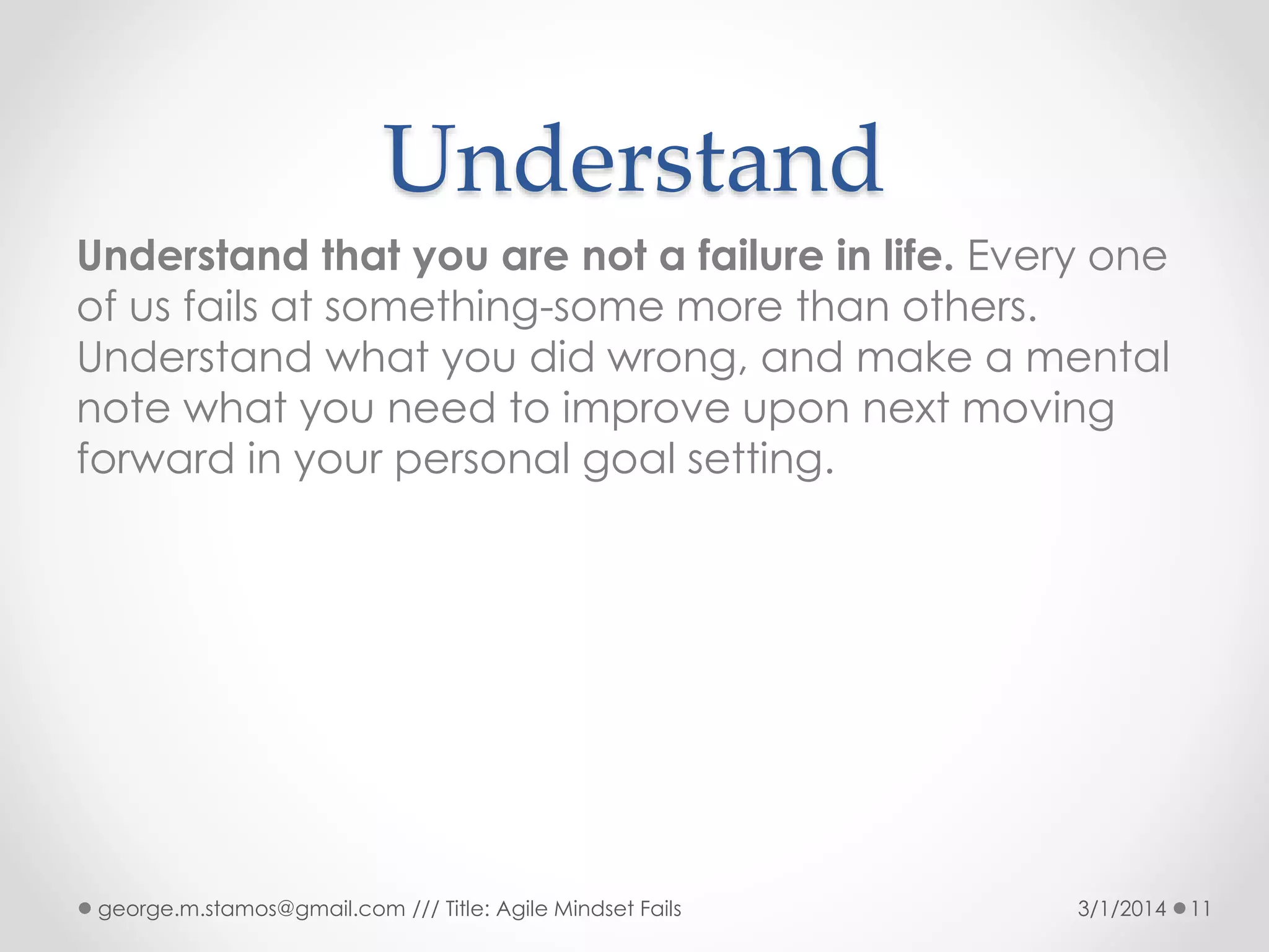 Understand
Understand that you are not a failure in life. Every one
of us fails at something-some more than others.
Understand what you did wrong, and make a mental
note what you need to improve upon next moving
forward in your personal goal setting.

george.m.stamos@gmail.com /// Title: Agile Mindset Fails

3/1/2014

11

 