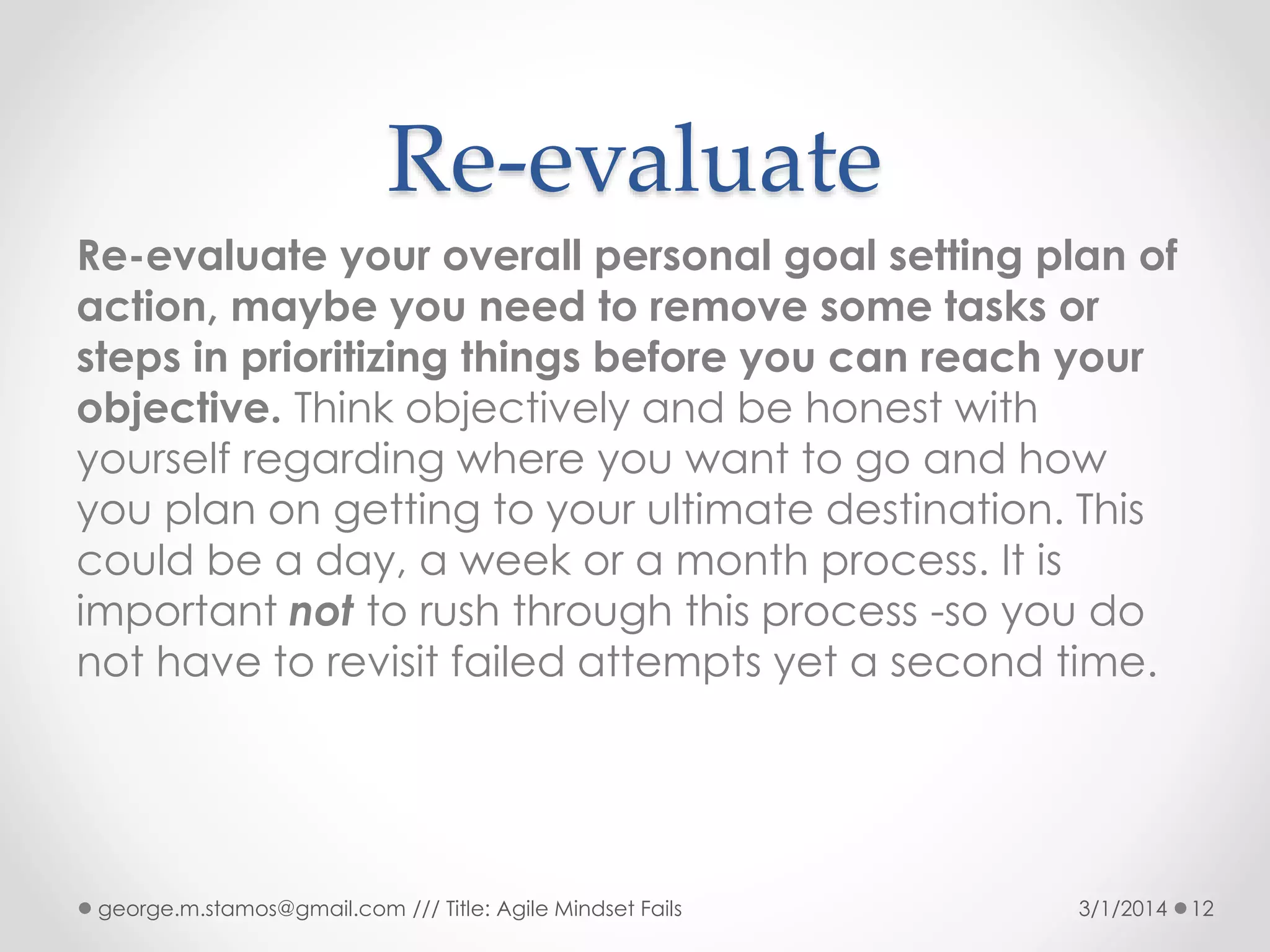 Re-evaluate
Re-evaluate your overall personal goal setting plan of
action, maybe you need to remove some tasks or
steps in prioritizing things before you can reach your
objective. Think objectively and be honest with
yourself regarding where you want to go and how
you plan on getting to your ultimate destination. This
could be a day, a week or a month process. It is
important not to rush through this process -so you do
not have to revisit failed attempts yet a second time.

george.m.stamos@gmail.com /// Title: Agile Mindset Fails

3/1/2014

12

 