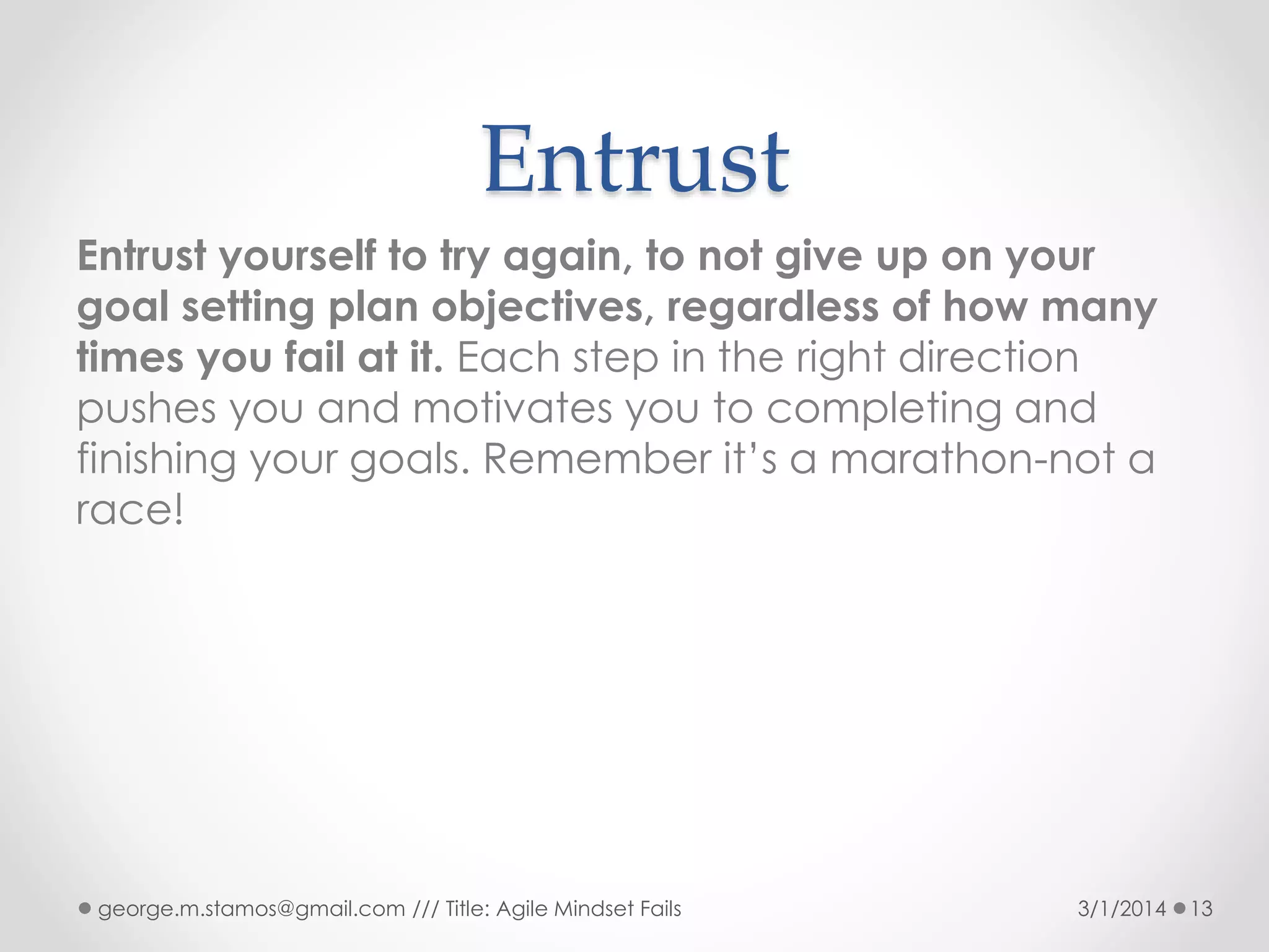 Entrust
Entrust yourself to try again, to not give up on your
goal setting plan objectives, regardless of how many
times you fail at it. Each step in the right direction
pushes you and motivates you to completing and
finishing your goals. Remember it’s a marathon-not a
race!

george.m.stamos@gmail.com /// Title: Agile Mindset Fails

3/1/2014

13

 
