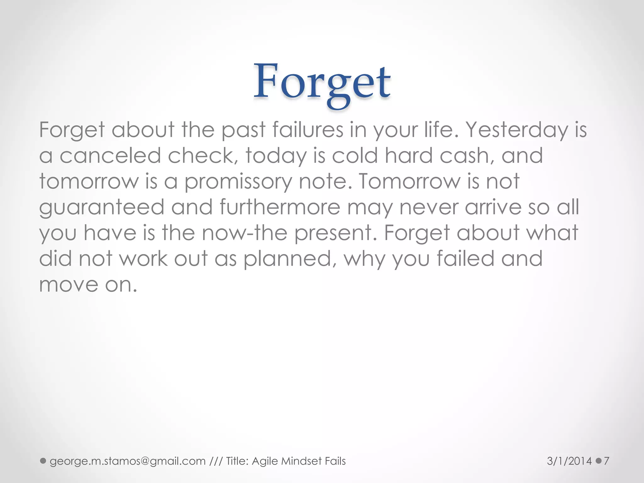 Forget
Forget about the past failures in your life. Yesterday is
a canceled check, today is cold hard cash, and
tomorrow is a promissory note. Tomorrow is not
guaranteed and furthermore may never arrive so all
you have is the now-the present. Forget about what
did not work out as planned, why you failed and
move on.

george.m.stamos@gmail.com /// Title: Agile Mindset Fails

3/1/2014

7

 