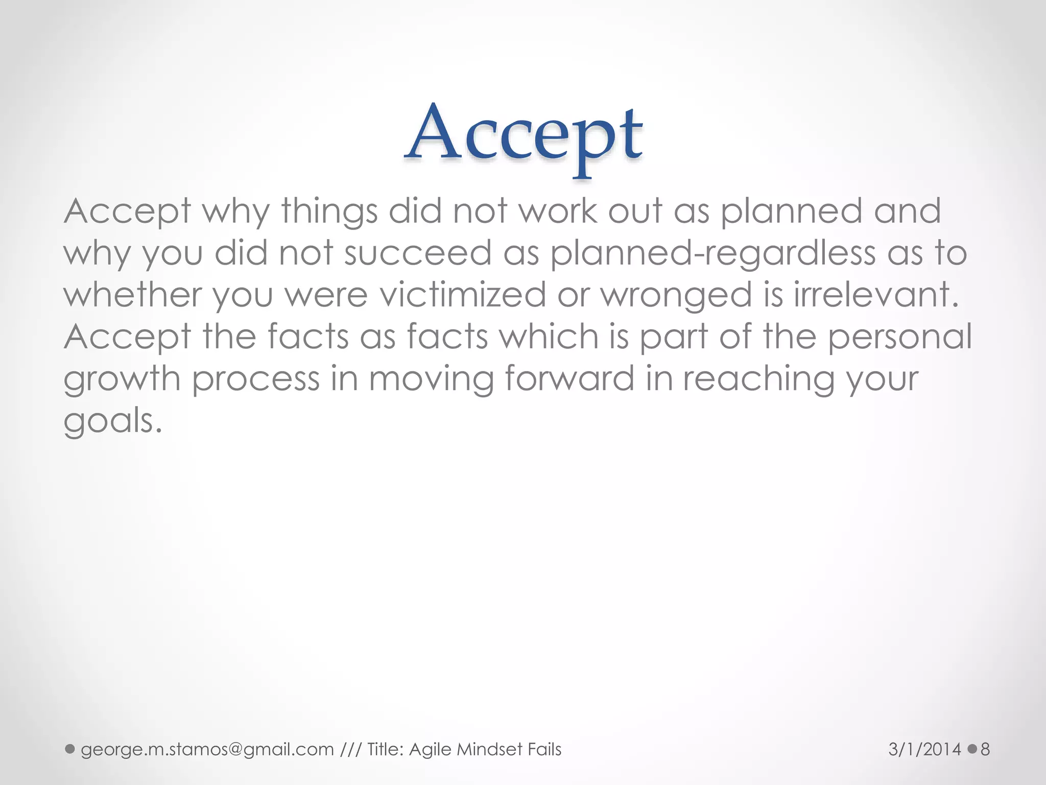Accept
Accept why things did not work out as planned and
why you did not succeed as planned-regardless as to
whether you were victimized or wronged is irrelevant.
Accept the facts as facts which is part of the personal
growth process in moving forward in reaching your
goals.

george.m.stamos@gmail.com /// Title: Agile Mindset Fails

3/1/2014

8

 