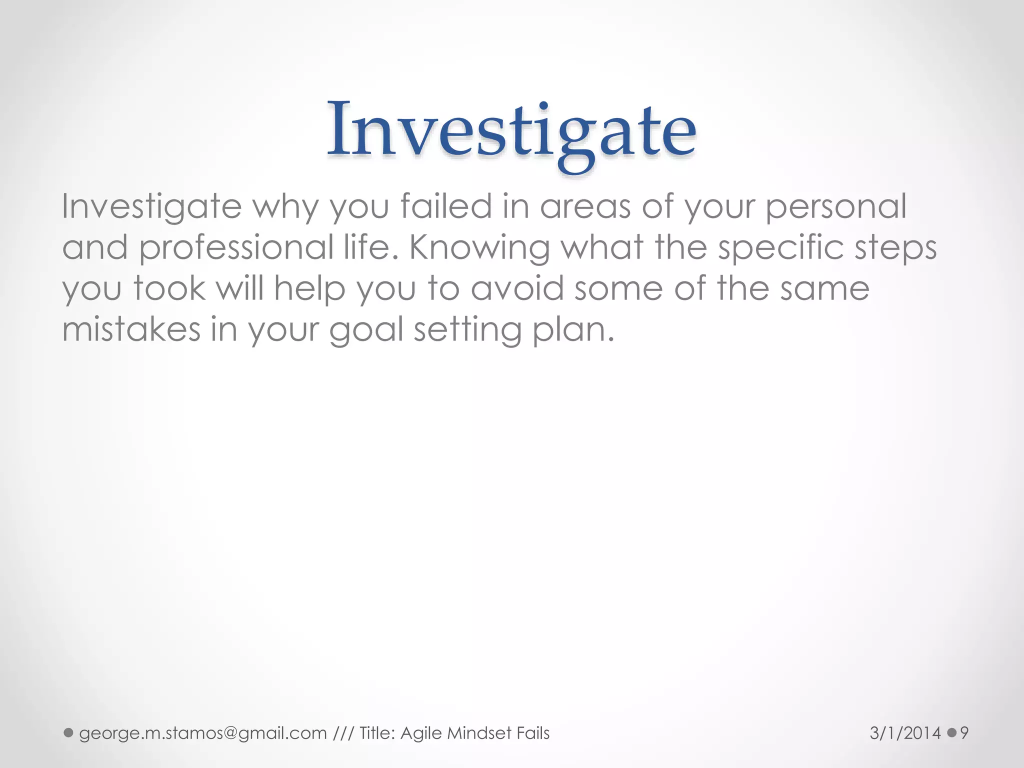 Investigate
Investigate why you failed in areas of your personal
and professional life. Knowing what the specific steps
you took will help you to avoid some of the same
mistakes in your goal setting plan.

george.m.stamos@gmail.com /// Title: Agile Mindset Fails

3/1/2014

9

 