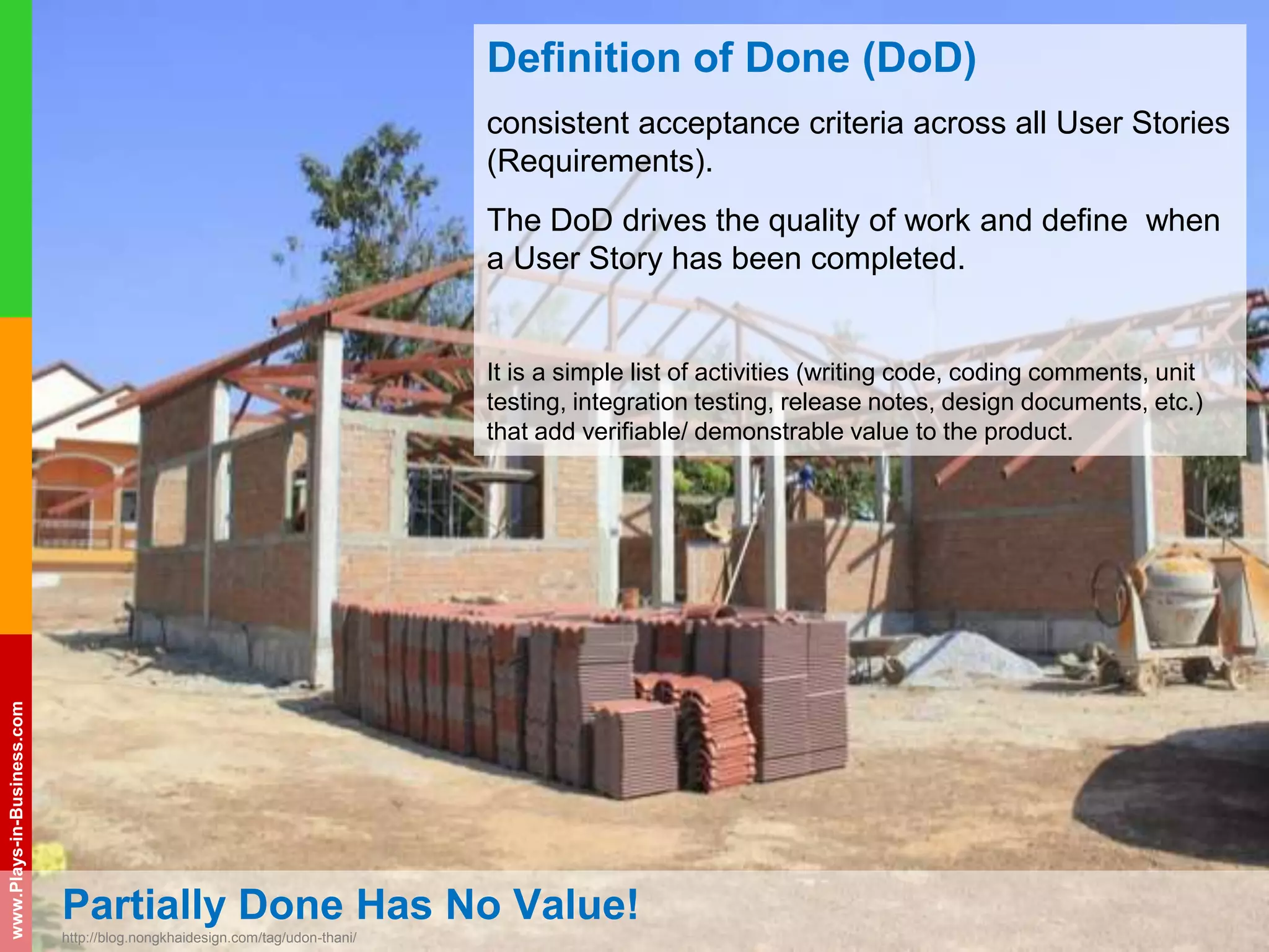 www.plays-in-business.com
www.Plays-in-Business.com
Partially Done Has No Value!
http://blog.nongkhaidesign.com/tag/udon-thani/
Definition of Done (DoD)
consistent acceptance criteria across all User Stories
(Requirements).
The DoD drives the quality of work and define when
a User Story has been completed.
It is a simple list of activities (writing code, coding comments, unit
testing, integration testing, release notes, design documents, etc.)
that add verifiable/ demonstrable value to the product.
 