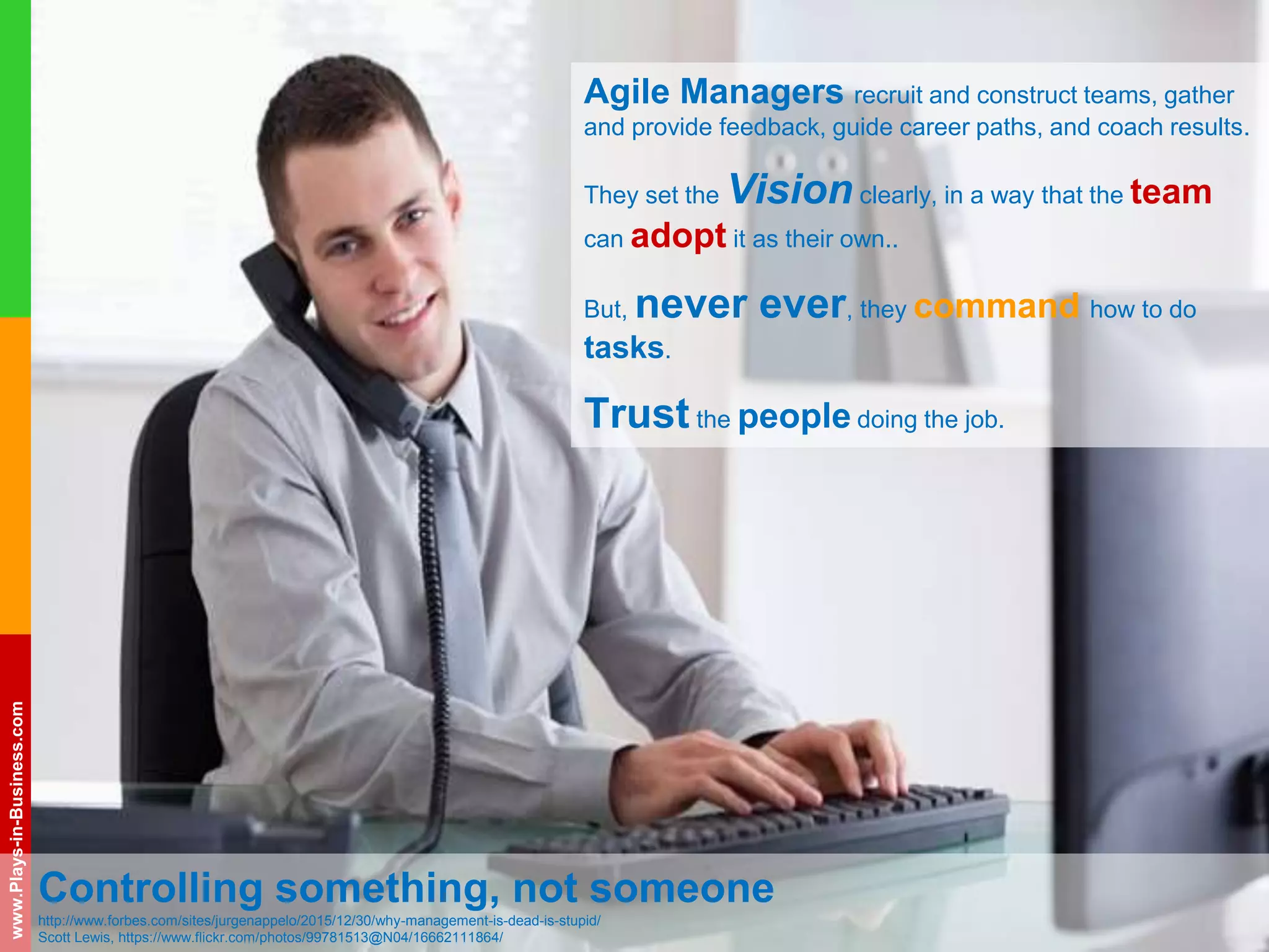 www.plays-in-business.com
www.Plays-in-Business.com
Controlling something, not someone
http://www.forbes.com/sites/jurgenappelo/2015/12/30/why-management-is-dead-is-stupid/
Scott Lewis, https://www.flickr.com/photos/99781513@N04/16662111864/
Agile Managers recruit and construct teams, gather
and provide feedback, guide career paths, and coach results.
They set the Vision clearly, in a way that the team
can adopt it as their own..
But, never ever, they command how to do
tasks.
Trust the people doing the job.
 