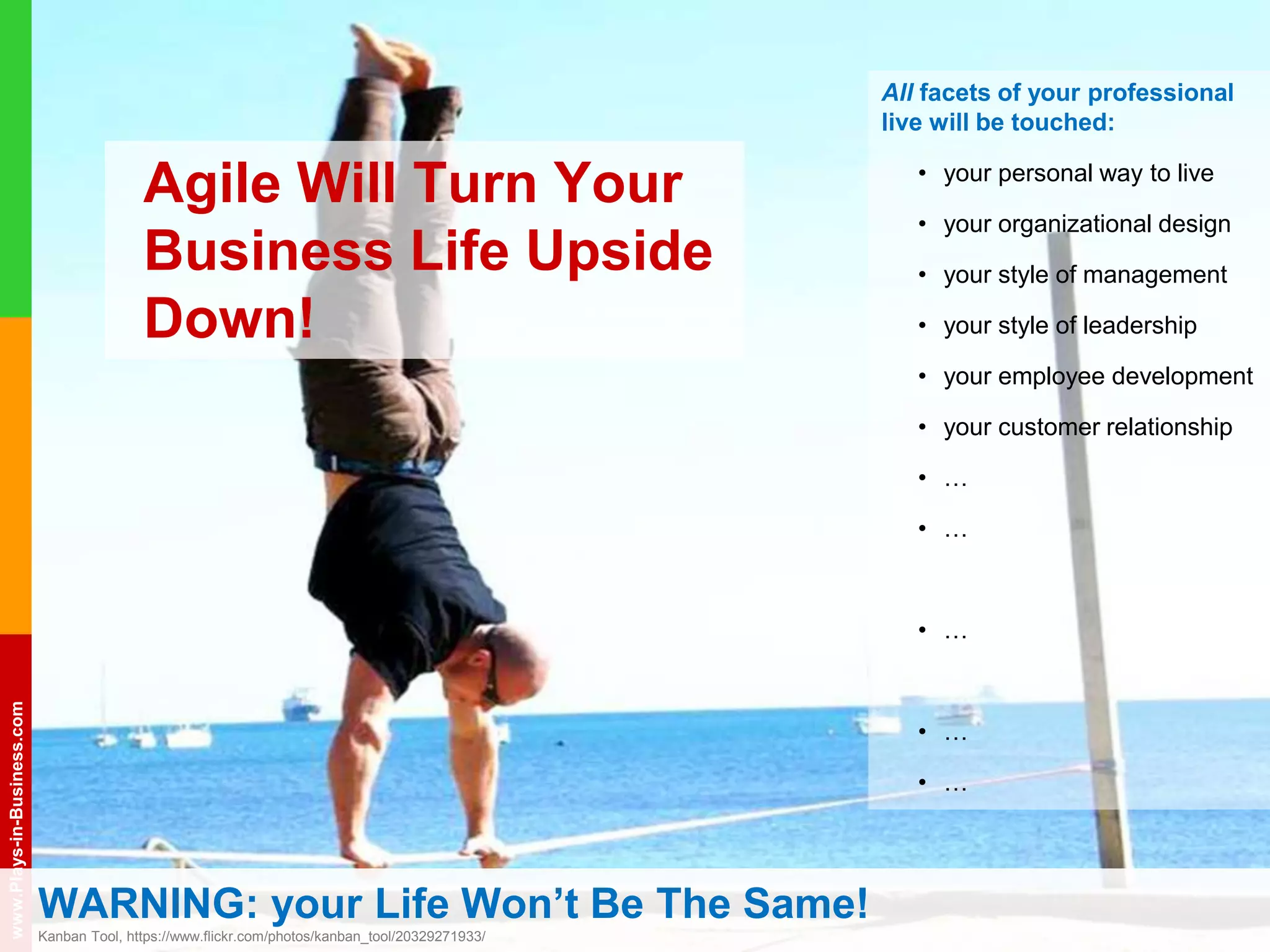 www.plays-in-business.com
www.Plays-in-Business.com
WARNING: your Life Won’t Be The Same!
Kanban Tool, https://www.flickr.com/photos/kanban_tool/20329271933/
All facets of your professional
live will be touched:
• your personal way to live
• your organizational design
• your style of management
• your style of leadership
• your employee development
• your customer relationship
• …
• …
• …
• …
• …
Agile Will Turn Your
Business Life Upside
Down!
 