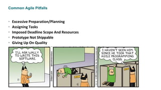 Common Agile Pitfalls
• Excessive Preparation/Planning
• Assigning Tasks
• Imposed Deadline Scope And Resources
• Prototype Not Shippable
• Giving Up On Quality
• Completing Sprints While Leaving Behind Technical Debt
• Trying to Estimate Velocity Perfectly
• Overcommitting Velocity
• Assuming That Agile = Faster
 