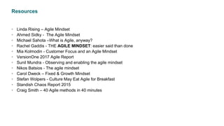 Resources
• Linda Rising – Agile Mindset
• Ahmed Sidky - The Agile Mindset
• Michael Sahota –What is Agile, anyway?
• Rachel Gaddis - THE AGILE MINDSET: easier said than done
• Mia Kolmodin - Customer Focus and an Agile Mindset
• VersionOne 2017 Agile Report
• Sunil Mundra - Observing and enabling the agile mindset
• Nikos Batsios - The agile mindset
• Carol Dweck – Fixed & Growth Mindset
• Stefan Wolpers - Culture May Eat Agile for Breakfast
• Standish Chaos Report 2015
• Craig Smith – 40 Agile methods in 40 minutes
 