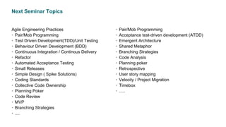 Next Seminar Topics
Agile Engineering Practices
• Pair/Mob Programming
• Test Driven Development(TDD)/Unit Testing
• Behaviour Driven Development (BDD)
• Continuous Integration / Continous Delivery
• Refactor
• Automated Acceptance Testing
• Small Releases
• Simple Design ( Spike Solutions)
• Coding Standards
• Collective Code Ownership
• Planning Poker
• Code Review
• MVP
• Branching Strategies
• ....
• Pair/Mob Programming
• Acceptance test-driven development (ATDD)
• Emergent Architecture
• Shared Metaphor
• Branching Strategies
• Code Analysis
• Planning poker
• Retrospective
• User story mapping
• Velocity / Project Migration
• Timebox
• .....
 