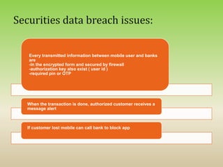 Every transmitted information between mobile user and banks
are
-In the encrypted form and secured by firewall
-authorization key also exist ( user id )
-required pin or OTP
When the transaction is done, authorized customer receives a
message alert
If customer lost mobile can call bank to block app
 