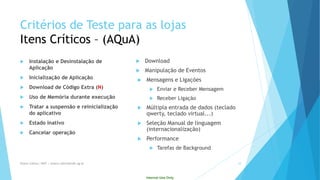 Internal Use Only 
Critériosde Testepara as lojasItensCríticos–(AQuA) 
Instalaçãoe Desinstalaçãode Aplicação 
Inicializaçãode Aplicação 
Download de CódigoExtra (N) 
Usode Memóriaduranteexecução 
Tratara suspensãoe reinicializaçãodo aplicativo 
Estado Inativo 
Cancelar operação 
Download 
Manipulaçãode Eventos 
Mensagens e Ligações 
Enviar e Receber Mensagem 
Receber Ligação 
Múltipla entrada de dados (teclado qwerty, teclado virtual...) 
Seleção Manual de linguagem (internacionalização) 
Performance 
Tarefas de Background 
Eliane Collins| INdT | eliane.collins@indt.og.br 10 
 