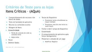 Internal Use Only 
Critériosde Testepara as lojasItensCríticos–(AQuA) 
Compartilhamento de recursos e de banco de dados 
Teste de Sanidade do aplicativo 
Recurso ou conteúdos ocultos 
Rolagem de Menu 
Conectividade 
Perdade conexãode redeouconexãolenta 
Modo Avião 
Pausa 
Deletar Dados 
Teclas do Dispositivo 
Pressionar teclas simultâneas ou toque múltiplo 
Pressionar mais de uma tecla ou multitouch 
Fechar e Abrir tampa do Dispositivo 
Estabilidade 
O comportamento do aplicativo após forçar desligamento 
Preservar o estado de um jogo 
Modificar Registro 
Eliane Collins| INdT | eliane.collins@indt.og.br 11 
 