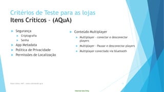 Internal Use Only 
Critériosde Testepara as lojasItensCríticos–(AQuA) 
Segurança 
Criptografia 
Senha 
AppMetadata 
Política de Privacidade 
Permissões de Localização 
Conteúdo Multiplayer 
Multiplayer–conectar e desconectar players 
Multiplayer–Pausar e desconectar players 
Multiplayerconectado via bluetooth 
Eliane Collins| INdT | eliane.collins@indt.og.br 12 
 