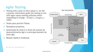 Internal Use Only 
Testing with a plan to learn about it, let the customer information guide the testing in line with agile values working software which responding to change . [Crispin, L.; Gregory, J. 2009] 
Testes para previnir Falhas. 
Testadores proativos. 
Automaçãode teste é a chavedo sucessodo desenvolvimentoágile o principal element do teste ágil. 
Reaçãorápidaà mudanças 
Agile Testing 
Eliane Collins| INdT | eliane.collins@indt.og.br 
 