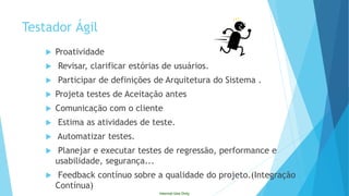 Internal Use Only 
Proatividade 
Revisar, clarificar estórias de usuários. 
Participar de definições de Arquitetura do Sistema . 
Projeta testes de Aceitação antes 
Comunicação com o cliente 
Estima as atividades de teste. 
Automatizar testes. 
Planejar e executar testes de regressão, performance e usabilidade, segurança... 
Feedback contínuo sobre a qualidade do projeto.(Integração Contínua) 
TestadorÁgil  