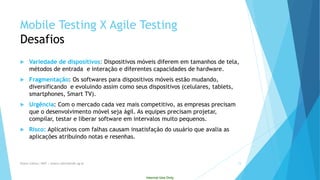 Internal Use Only 
Mobile Testing X Agile Testing Desafios 
Variedade de dispositivos: Dispositivos móveis diferem em tamanhos de tela, métodos de entrada e interação e diferentes capacidades de hardware. 
Fragmentação: Os softwares para dispositivos móveis estão mudando, diversificando e evoluindo assim como seus dispositivos (celulares, tablets, smartphones, SmartTV). 
Urgência: Com o mercado cada vez mais competitivo, as empresas precisam que o desenvolvimento móvel seja ágil. As equipes precisam projetar, compilar, testar e liberar software em intervalos muito pequenos. 
Risco: Aplicativos com falhas causam insatisfação do usuário que avalia as aplicações atribuindo notas e resenhas. 
Eliane Collins| INdT | eliane.collins@indt.og.br 15 
 