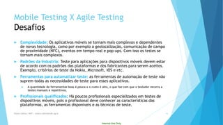 Internal Use Only 
Mobile Testing X Agile TestingDesafios 
Complexidade: Os aplicativos móveis se tornam mais complexos e dependentes de novas tecnologia, como por exemplo a geolocalização, comunicação de campo de proximidade (NFC), eventos em tempo real e pop-ups. Com isso os testes se tornam mais complexos. 
Padrões da Industria: Teste para aplicações para dispositivos móveis devem estar de acordo com os padrões das plataformas e dos fabricantes para serem aceitos. Exemplo, critérios de teste da Nokia, Microsoft, IOS e etc. 
Ferramentas para automatizar teste: as ferramentas de automação de teste não suprem todas as necessidades de teste para esses aplicativos. 
A quantidade de ferramentas boas é pouca e o custo é alto, o que faz com que o testador recorra a testes manuais e repetitivos. 
Profissionais qualificados: Há poucos profissionais especializados em testes de dispositivos móveis, pois o profissional deve conhecer as características das plataformas, as ferramentas disponíveis e as técnicas de teste. 
Eliane Collins| INdT | eliane.collins@indt.og.br 16 
 