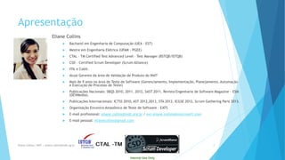 Internal Use Only 
Apresentação 
Eliane Collins 
Bacharel em Engenharia de Computação (UEA -EST) 
Mestre em Engenharia Elétrica (UFAM -PGEE) 
CTAL –TM Certified Test Advanced Level –Test Manager (BSTQB/ISTQB) 
CSD –Certified Scrum Developer (Scrum Alliance) 
ITILe Cobit. 
Atual Gerente da área de Validação de Produto do INdT 
Mais de 9 anos na área de Teste de Software (Gerenciamento, Implementação, Planejamento, Automação e Execução de Processo de Teste) 
Publicações Nacionais: SBQS 2010, 2011, 2012, SAST 2011, Revista Engenharia de Software Magazine –ESM (DEVMedia). 
Publicações Internacionais: ICTSS 2010, AST 2012,2013, STA 2012, ICGSE 2012, Scrum Gathering Paris 2013. 
Organização Encontro Amazônico de Teste de Software -EATS 
E-mail profissional: eliane.collins@indt.org.br/ ext-eliane.collins@miscrosoft.com 
E-mail pessoal: elianecollins@gmail.com 
Eliane Collins| INdT | eliane.collins@indt.og.br 2 
 