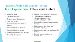 Internal Use Only 
PráticasÁgeispara Mobile TestingTeste Exploratório–Fatoresqueafetam 
Missãodo Teste 
Estratégiade teste 
Objetivoda seçãode teste 
Papeldo testador 
Habilidadese experiênciado testador 
Disponibilidadede recursos 
Disponibilidadede tempo 
Disponibilidadede dados de teste 
Requisitosdo sistema 
O queé importantepara o cliente 
O produtoe suainterface, comportamento, estado, testabilidadee propósito. 
O conhecimentodo testadorsobreo negócio. 
Conhecimentodos riscosqueenvolvemo produto 
Conhecimentosobreas mudançasdo produto. 
Como produtossimilaresse comportam 
Eliane Collins| INdT | eliane.collinso@indt.og.br 22 
 