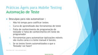 Internal Use Only 
PráticasÁgeispara Mobile TestingAutomaçãode Teste 
Desculpaspara nãoautomatizar: 
1.Nãohátempo para codificartestes 
2.Curvade aprendizadodas ferramentasde teste 
3.Faltade conhecimentode programaçãodo testadore faltade conhecimentoemteste do programador 
4.Ferramentaspara automatizarAplicaçõesmóveissãomuitocarase o teste manual é barato. 
5.Se ostestes foremautomatizadoso queo Testadorvaifazer? 
Eliane Collins| INdT | eliane.collinso@indt.og.br 24 
 
