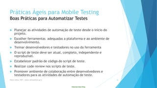 Internal Use Only 
PráticasÁgeispara Mobile TestingBoas Práticaspara AutomatizarTestes 
Planejar as atividades de automação de teste desde o início do projeto. 
Escolher ferramentas adequadas a plataforma e ao ambiente de desenvolvimento. 
Treinar desenvolvedores e testadores no uso da ferramenta 
O script de teste deve ser atual, completo, independente e reproduzível. 
Estabelecer padrão de código do script de teste. 
Realizar code review nos scripts de teste. 
Promover ambiente de colaboração entre desenvolvedores e testadores para as atividades de automação de teste. 
Eliane Collins| INdT | eliane.collinso@indt.og.br 26 
 