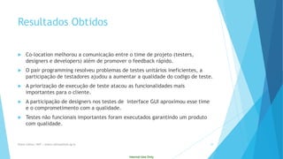 Internal Use Only 
ResultadosObtidos 
Co-location melhoroua comunicaçãoentre o time de projeto(testers, designers edevelopers) alémde promovero feedback rápido. 
Opair programming resolveuproblemasde testes unitáriosineficientes, a participaçãode testadoresajudoua aumentara qualidadedo codigo de teste. 
A priorizaçãode execuçãode teste atacouas funcionalidadesmaisimportantespara o cliente. 
A participaçãode designers nostestes de interface GUI aproximouessetime e o comprometimentocom a qualidade. 
Testes nãofuncionaisimportantesforamexecutadosgarantindoum produtocom qualidade. 
Eliane Collins| INdT | eliane.collinso@indt.og.br 29 
 