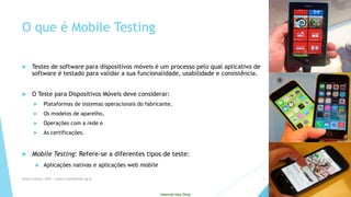 Internal Use Only 
O queé Mobile Testing 
Testes de software para dispositivos móveis é um processo pelo qual aplicativo de software é testado para validar a sua funcionalidade, usabilidade e consistência. 
O Teste para Dispositivos Móveis deve considerar: 
Plataformas de sistemas operacionais do fabricante, 
Os modelos de aparelho, 
Operações com a rede e 
As certificações. 
Mobile Testing: Refere-se a diferentestiposde teste: 
Aplicaçõesnativase aplicaçõesweb mobile 
Eliane Collins| INdT | eliane.collins@indt.og.br 4 
 