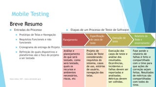 Internal Use Only 
Breve Resumo 
Entradasdo Processo 
Protótipode Telase Navegação 
RequisitosFuncionaise nãofuncionais 
Cronogramade entregade Projeto 
Definiçãode quaisdispositivose plataformassãoo focodo projetoa sertestado 
Etapasde um Processode Testede Software 
09/12/2014 6 
Análisee planejamentodo queserátestado,comoserátestado, quaisosrecursose ambientesnecessários, riscos, etc 
Projetode Casosde Testeconsiderando: requisitosdo sistema, casosde uso, estóriasde usuário, navegaçãodas telas. 
Execuçãodos casosde testee análisedos resultados. Ocorrências, incidentese falhasdevemserreportadase analisadas. Métricasdevemsercolhidas. 
Faseaondeo relatóriode falhasé feitoe compartilhadocom o time para queaçõesde correçãosejamfeitas. Resultadosde métricassãocompartilhadascom todosdo time. 
Eliane Collins| INdT | eliane.collins@indt.og.br 
Mobile Testing  